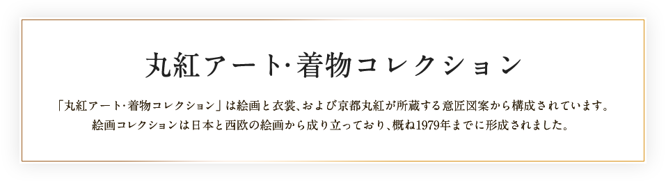 丸紅アート・着物コレクション 「丸紅アート・着物コレクション」は絵画と衣裳、および京都丸紅が所蔵する意匠図案から構成されています。絵画コレクションは日本と西欧の絵画から成り立っており、概ね1979年までに形成されました。
